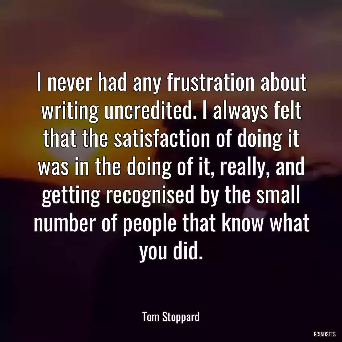 I never had any frustration about writing uncredited. I always felt that the satisfaction of doing it was in the doing of it, really, and getting recognised by the small number of people that know what you did.