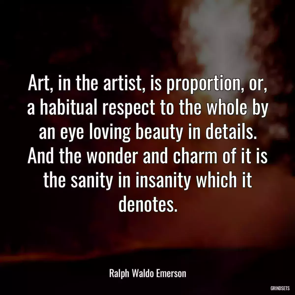 Art, in the artist, is proportion, or, a habitual respect to the whole by an eye loving beauty in details. And the wonder and charm of it is the sanity in insanity which it denotes.