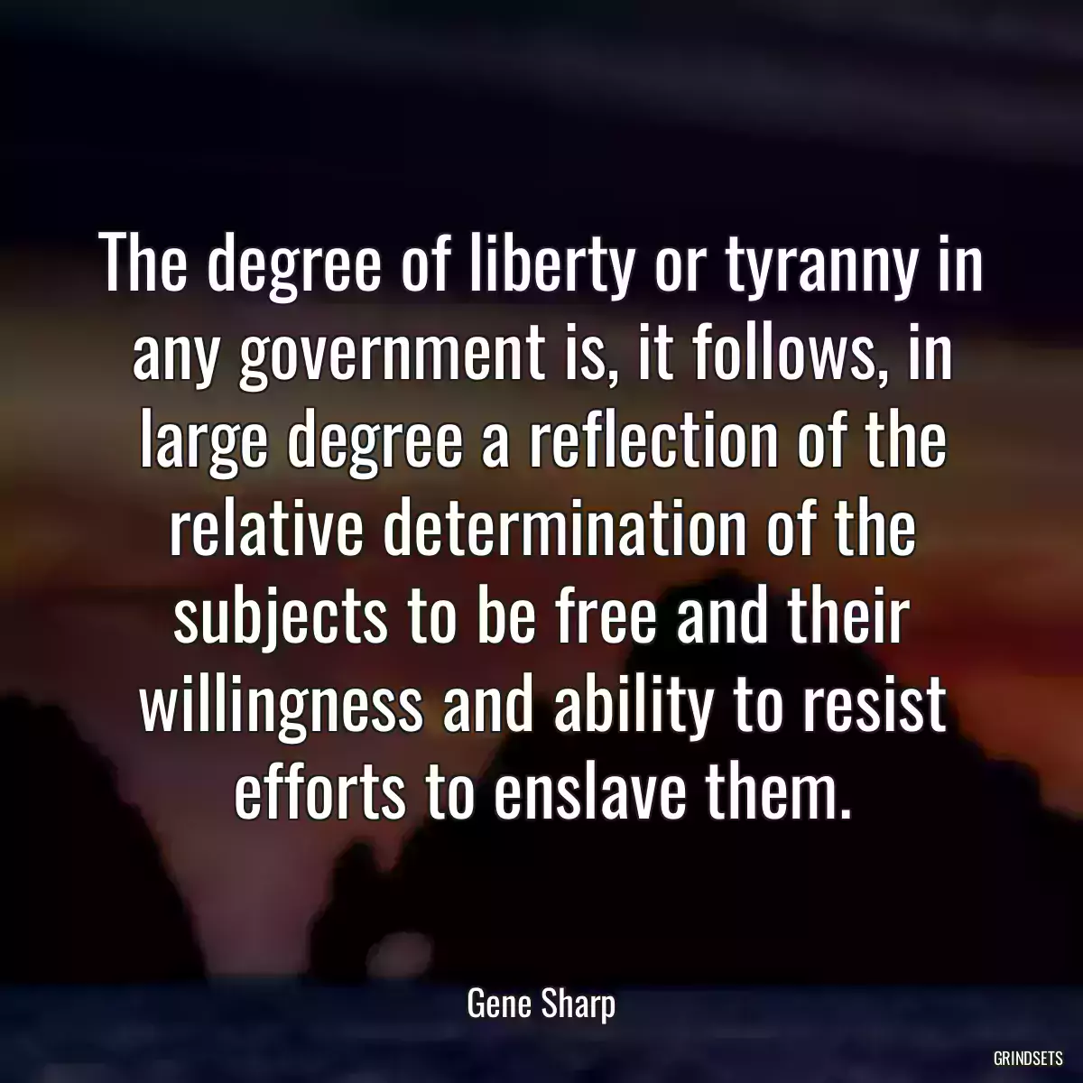 The degree of liberty or tyranny in any government is, it follows, in large degree a reflection of the relative determination of the subjects to be free and their willingness and ability to resist efforts to enslave them.