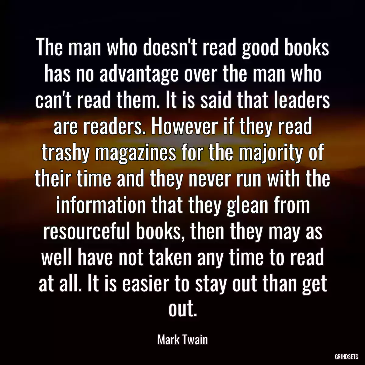 The man who doesn\'t read good books has no advantage over the man who can\'t read them. It is said that leaders are readers. However if they read trashy magazines for the majority of their time and they never run with the information that they glean from resourceful books, then they may as well have not taken any time to read at all. It is easier to stay out than get out.