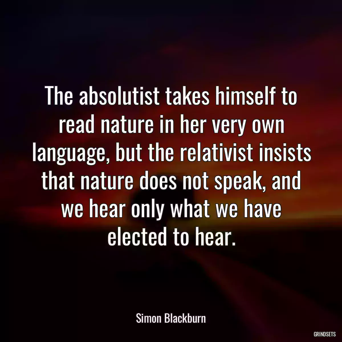 The absolutist takes himself to read nature in her very own language, but the relativist insists that nature does not speak, and we hear only what we have elected to hear.