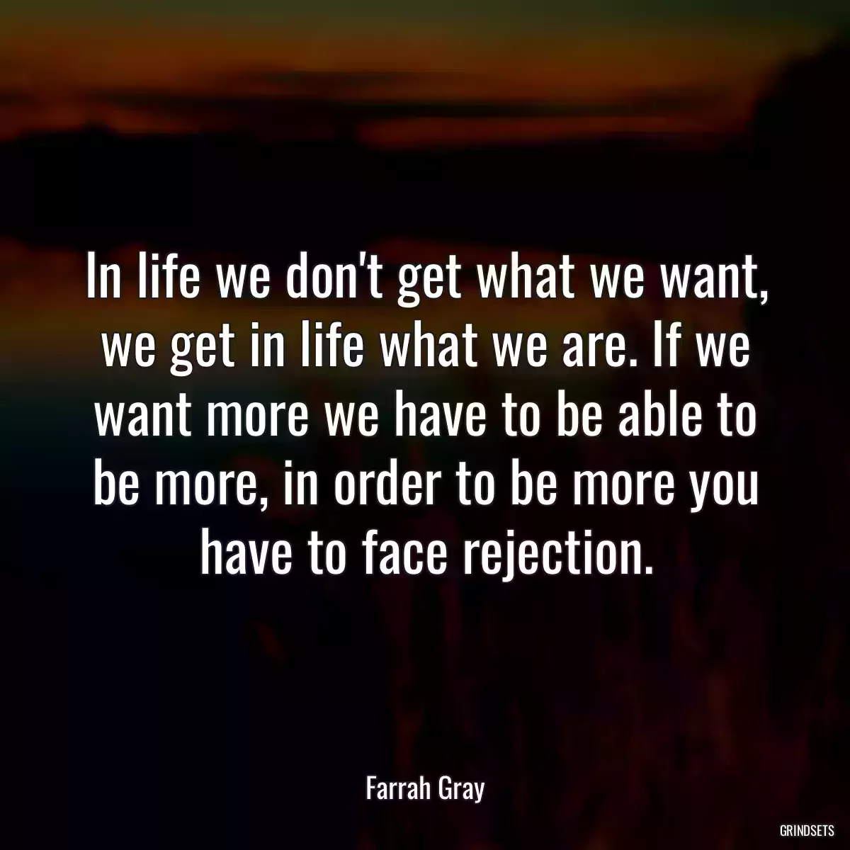 In life we don\'t get what we want, we get in life what we are. If we want more we have to be able to be more, in order to be more you have to face rejection.