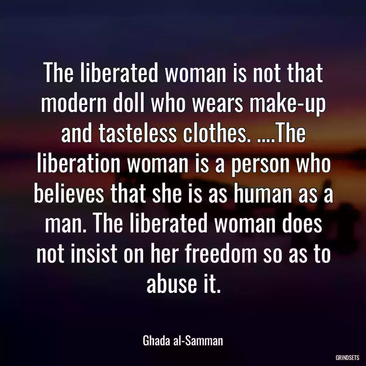 The liberated woman is not that modern doll who wears make-up and tasteless clothes. ....The liberation woman is a person who believes that she is as human as a man. The liberated woman does not insist on her freedom so as to abuse it.