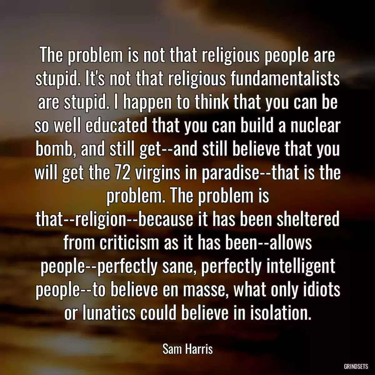 The problem is not that religious people are stupid. It\'s not that religious fundamentalists are stupid. I happen to think that you can be so well educated that you can build a nuclear bomb, and still get--and still believe that you will get the 72 virgins in paradise--that is the problem. The problem is that--religion--because it has been sheltered from criticism as it has been--allows people--perfectly sane, perfectly intelligent people--to believe en masse, what only idiots or lunatics could believe in isolation.