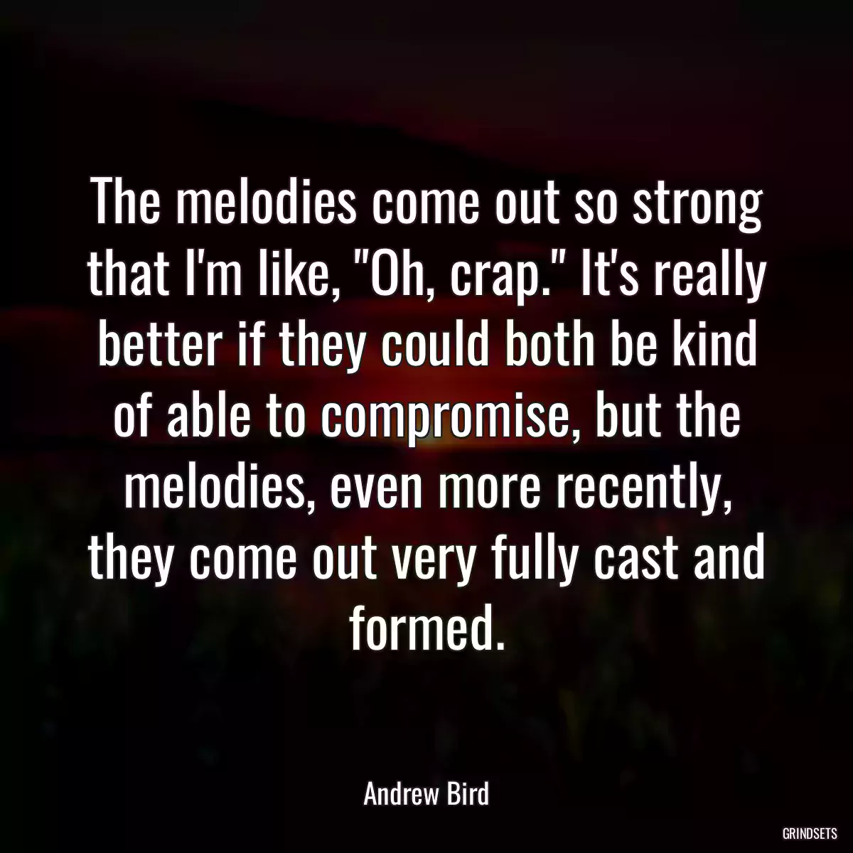 The melodies come out so strong that I\'m like, \