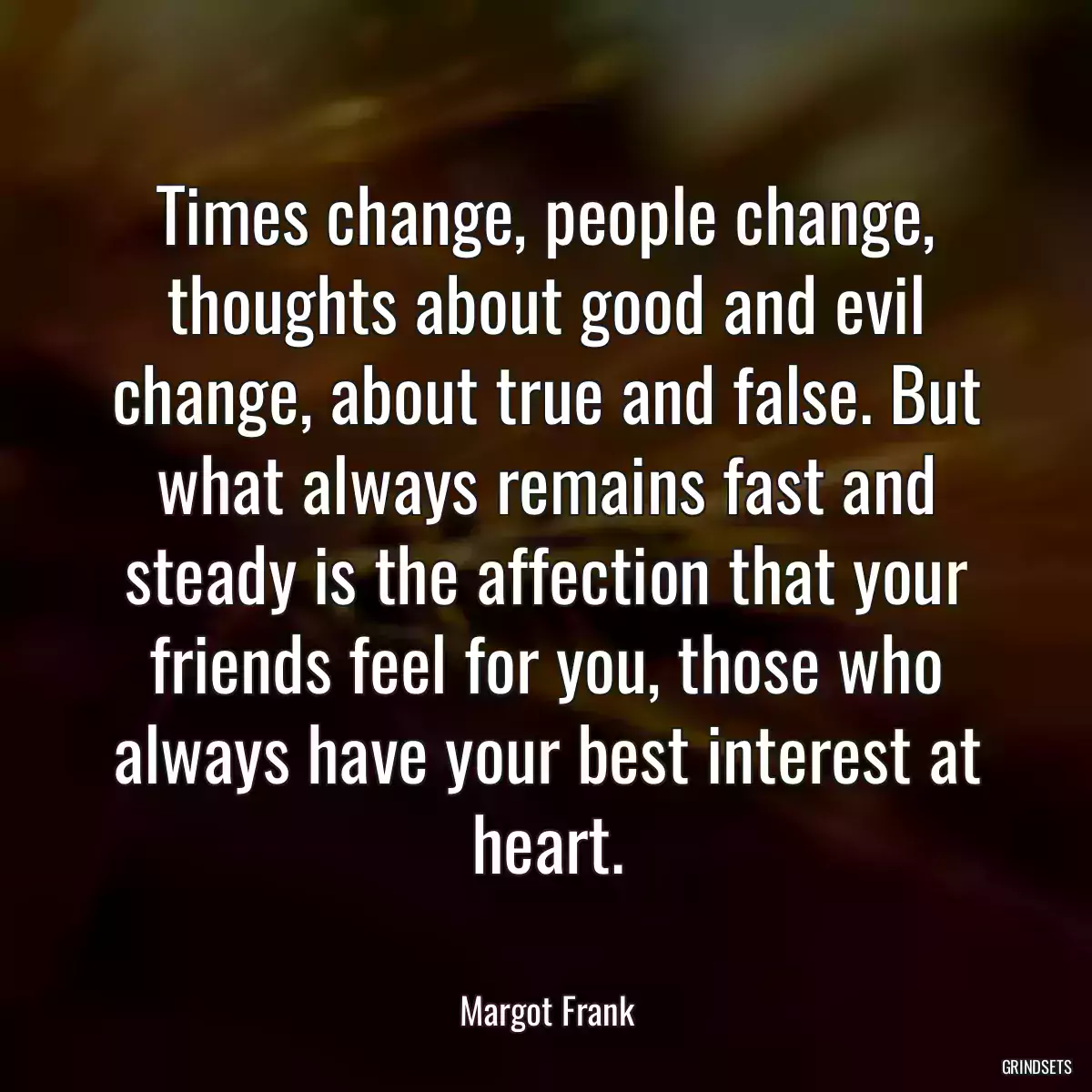 Times change, people change, thoughts about good and evil change, about true and false. But what always remains fast and steady is the affection that your friends feel for you, those who always have your best interest at heart.