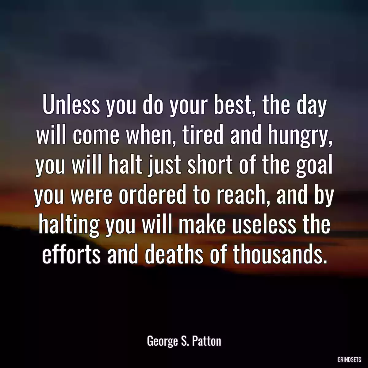 Unless you do your best, the day will come when, tired and hungry, you will halt just short of the goal you were ordered to reach, and by halting you will make useless the efforts and deaths of thousands.
