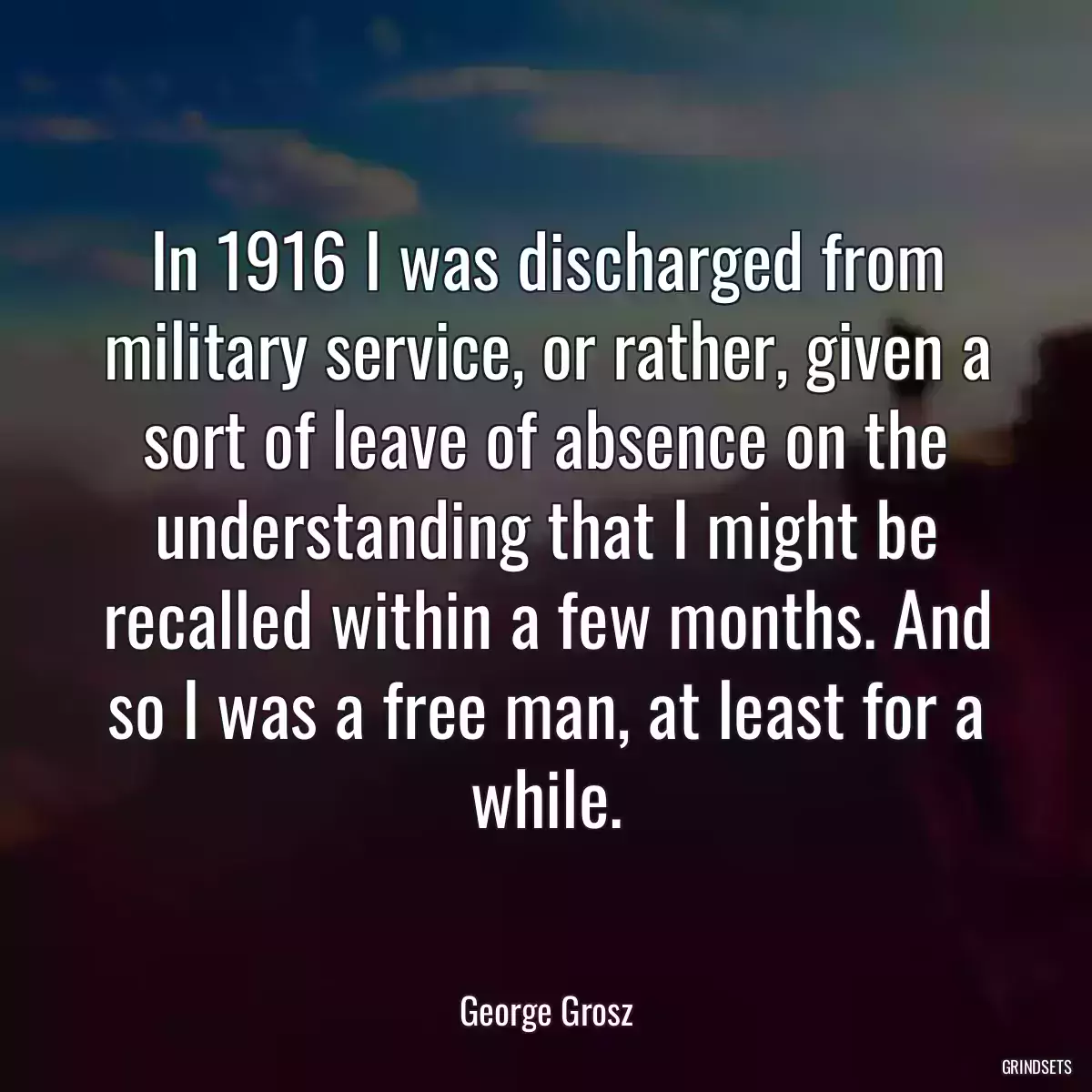 In 1916 I was discharged from military service, or rather, given a sort of leave of absence on the understanding that I might be recalled within a few months. And so I was a free man, at least for a while.