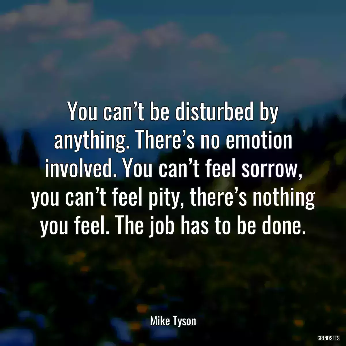 You can’t be disturbed by anything. There’s no emotion involved. You can’t feel sorrow, you can’t feel pity, there’s nothing you feel. The job has to be done.