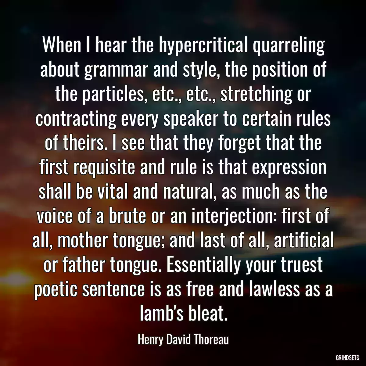 When I hear the hypercritical quarreling about grammar and style, the position of the particles, etc., etc., stretching or contracting every speaker to certain rules of theirs. I see that they forget that the first requisite and rule is that expression shall be vital and natural, as much as the voice of a brute or an interjection: first of all, mother tongue; and last of all, artificial or father tongue. Essentially your truest poetic sentence is as free and lawless as a lamb\'s bleat.