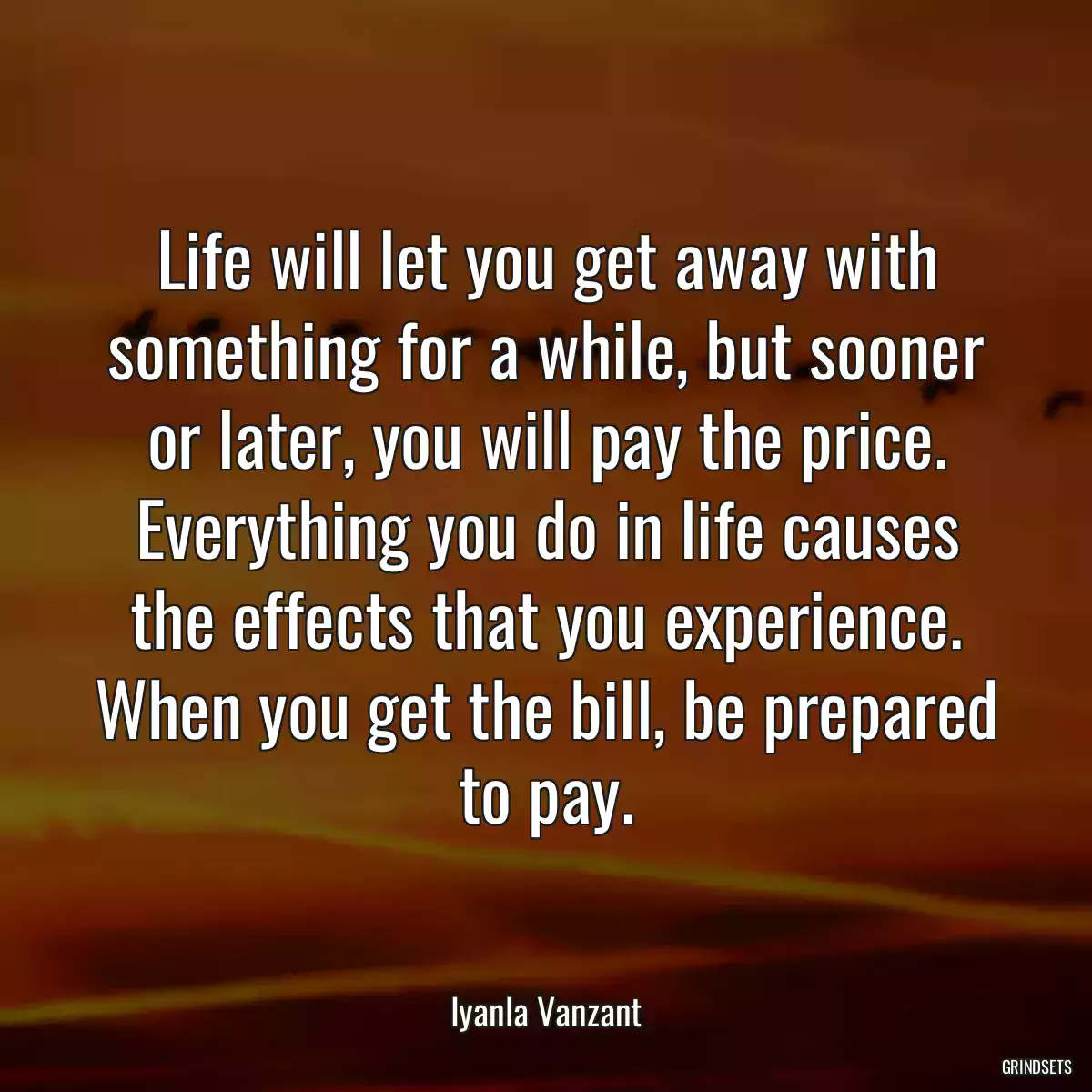 Life will let you get away with something for a while, but sooner or later, you will pay the price. Everything you do in life causes the effects that you experience. When you get the bill, be prepared to pay.