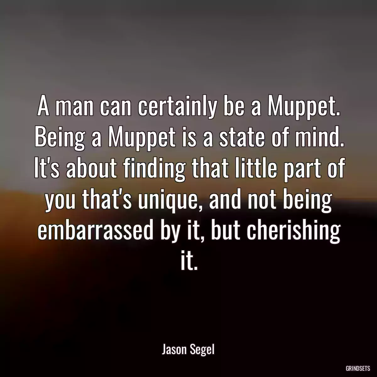 A man can certainly be a Muppet. Being a Muppet is a state of mind. It\'s about finding that little part of you that\'s unique, and not being embarrassed by it, but cherishing it.