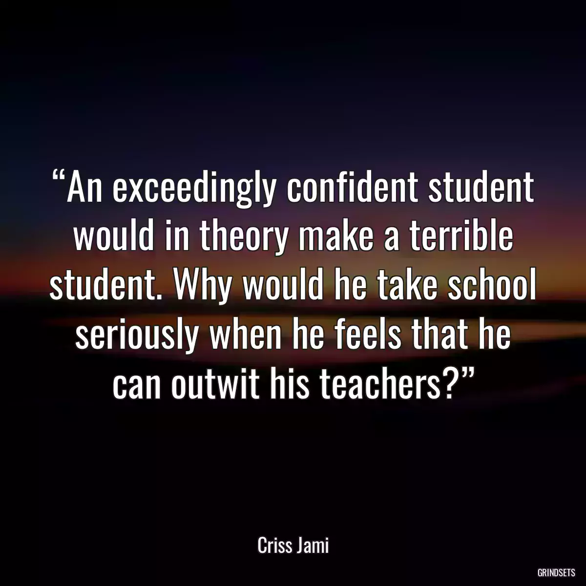 “An exceedingly confident student would in theory make a terrible student. Why would he take school seriously when he feels that he can outwit his teachers?”