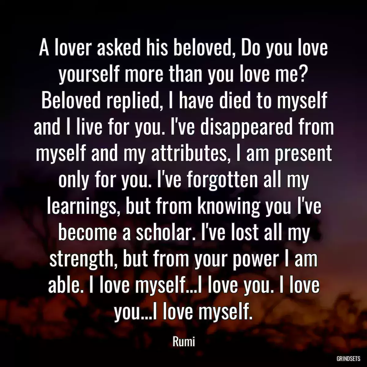 A lover asked his beloved, Do you love yourself more than you love me? Beloved replied, I have died to myself and I live for you. I\'ve disappeared from myself and my attributes, I am present only for you. I\'ve forgotten all my learnings, but from knowing you I\'ve become a scholar. I\'ve lost all my strength, but from your power I am able. I love myself...I love you. I love you...I love myself.