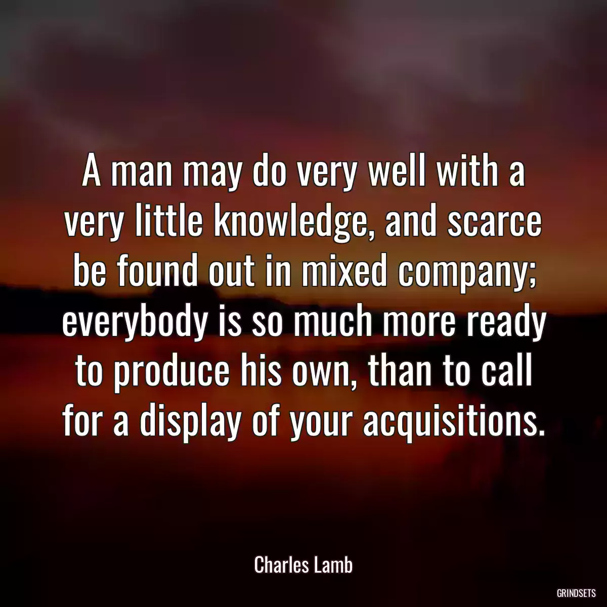 A man may do very well with a very little knowledge, and scarce be found out in mixed company; everybody is so much more ready to produce his own, than to call for a display of your acquisitions.