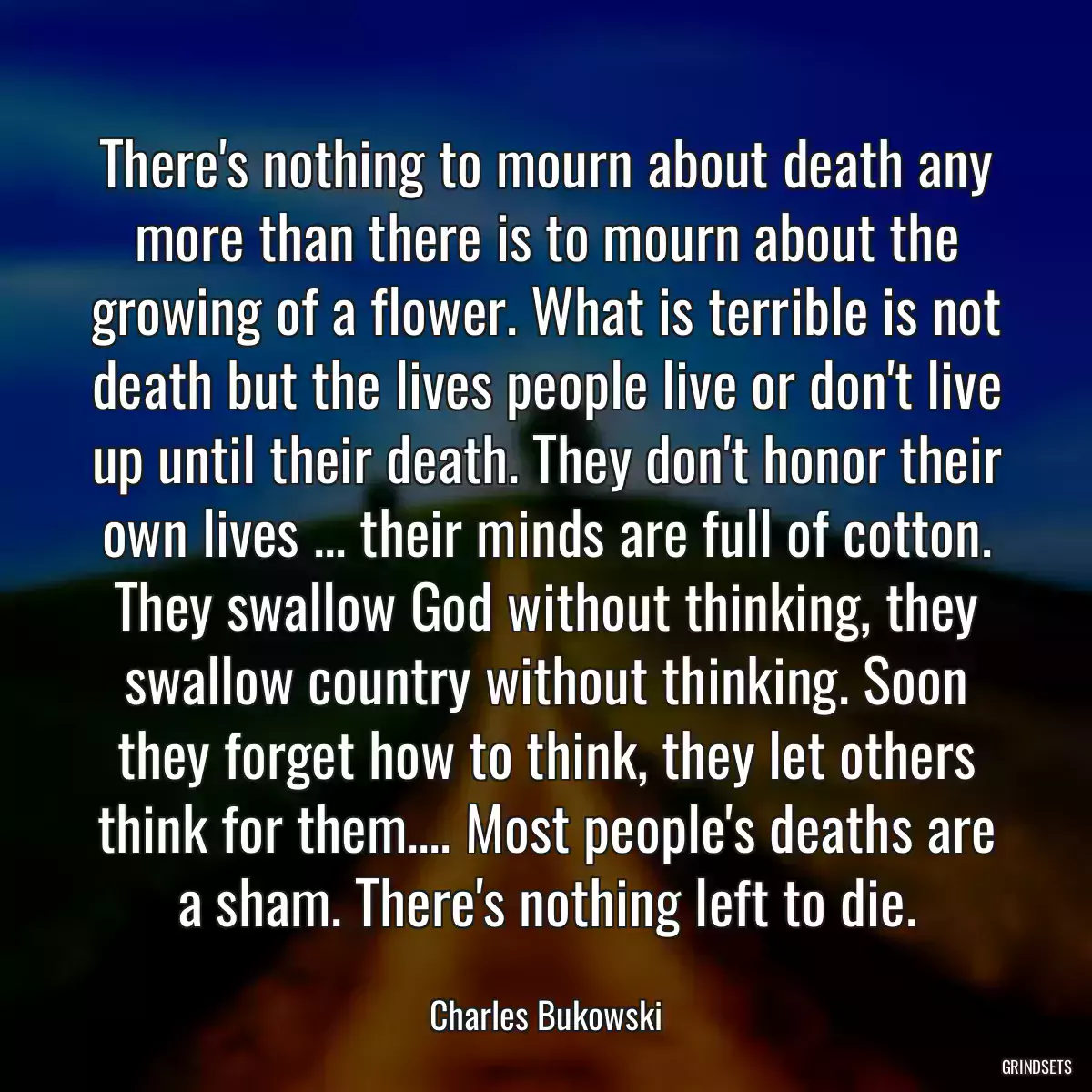 There\'s nothing to mourn about death any more than there is to mourn about the growing of a flower. What is terrible is not death but the lives people live or don\'t live up until their death. They don\'t honor their own lives ... their minds are full of cotton. They swallow God without thinking, they swallow country without thinking. Soon they forget how to think, they let others think for them.... Most people\'s deaths are a sham. There\'s nothing left to die.