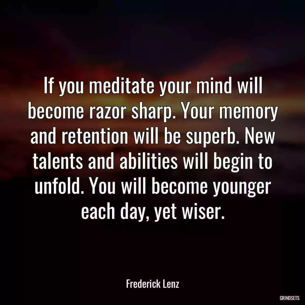 If you meditate your mind will become razor sharp. Your memory and retention will be superb. New talents and abilities will begin to unfold. You will become younger each day, yet wiser.