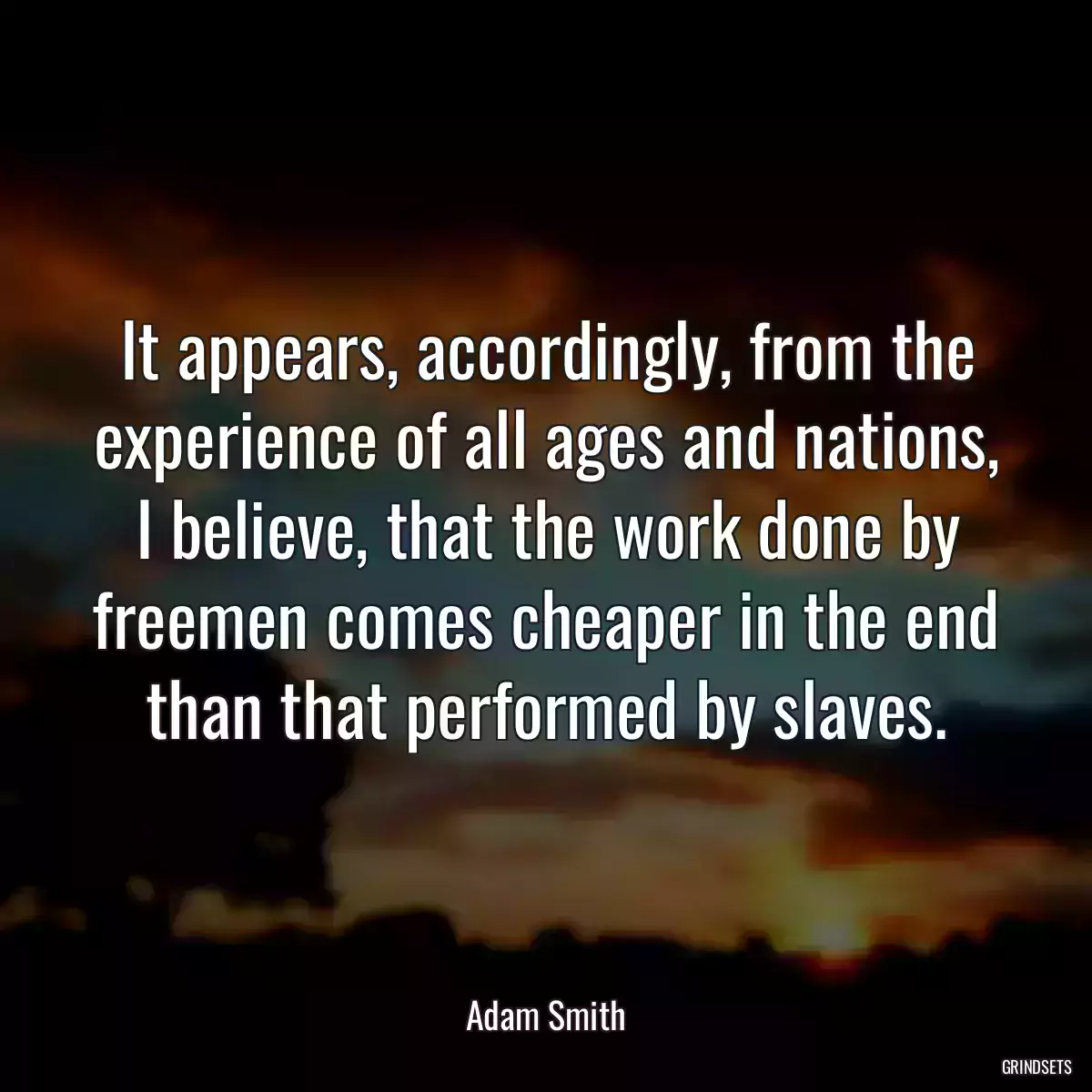 It appears, accordingly, from the experience of all ages and nations, I believe, that the work done by freemen comes cheaper in the end than that performed by slaves.