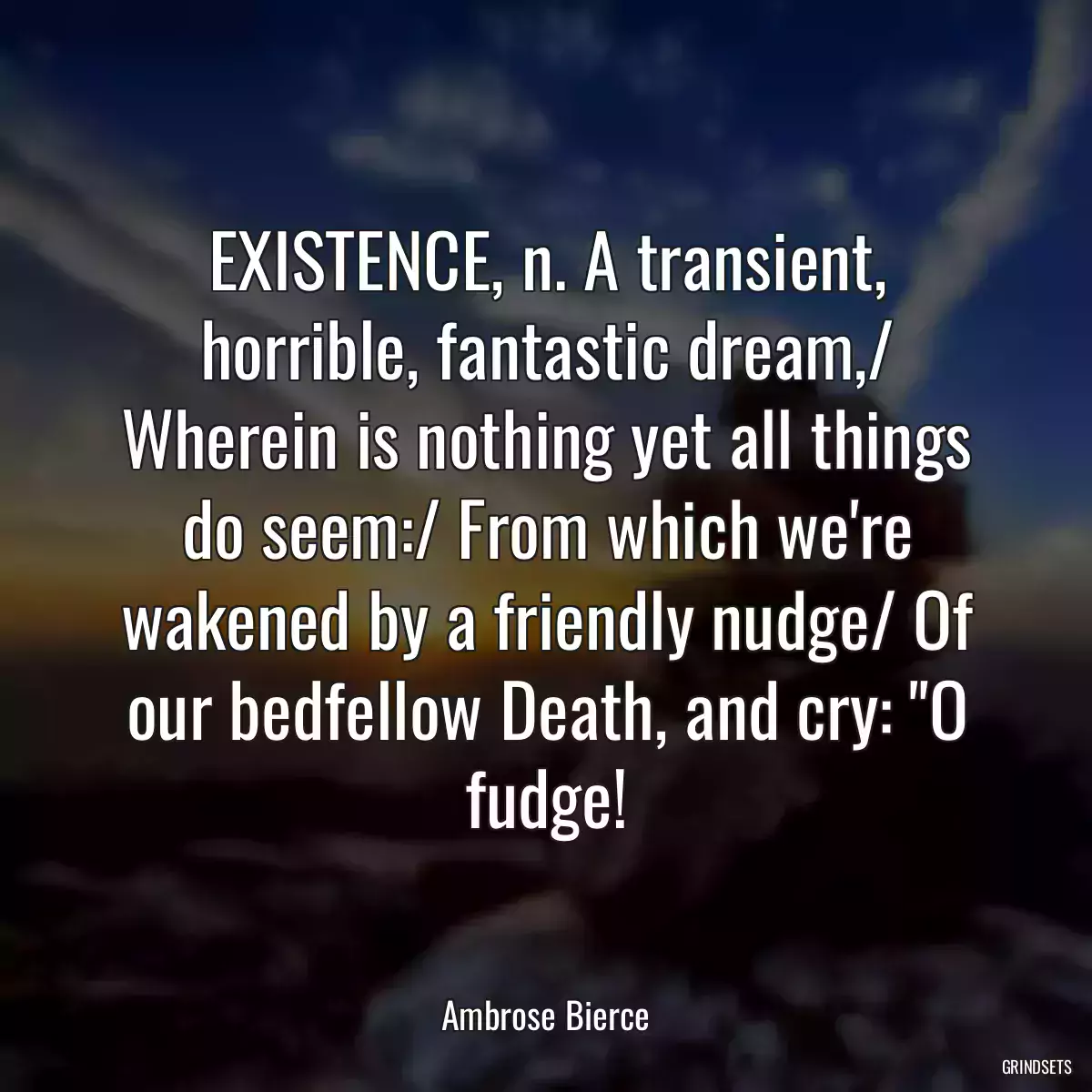 EXISTENCE, n. A transient, horrible, fantastic dream,/ Wherein is nothing yet all things do seem:/ From which we\'re wakened by a friendly nudge/ Of our bedfellow Death, and cry: \