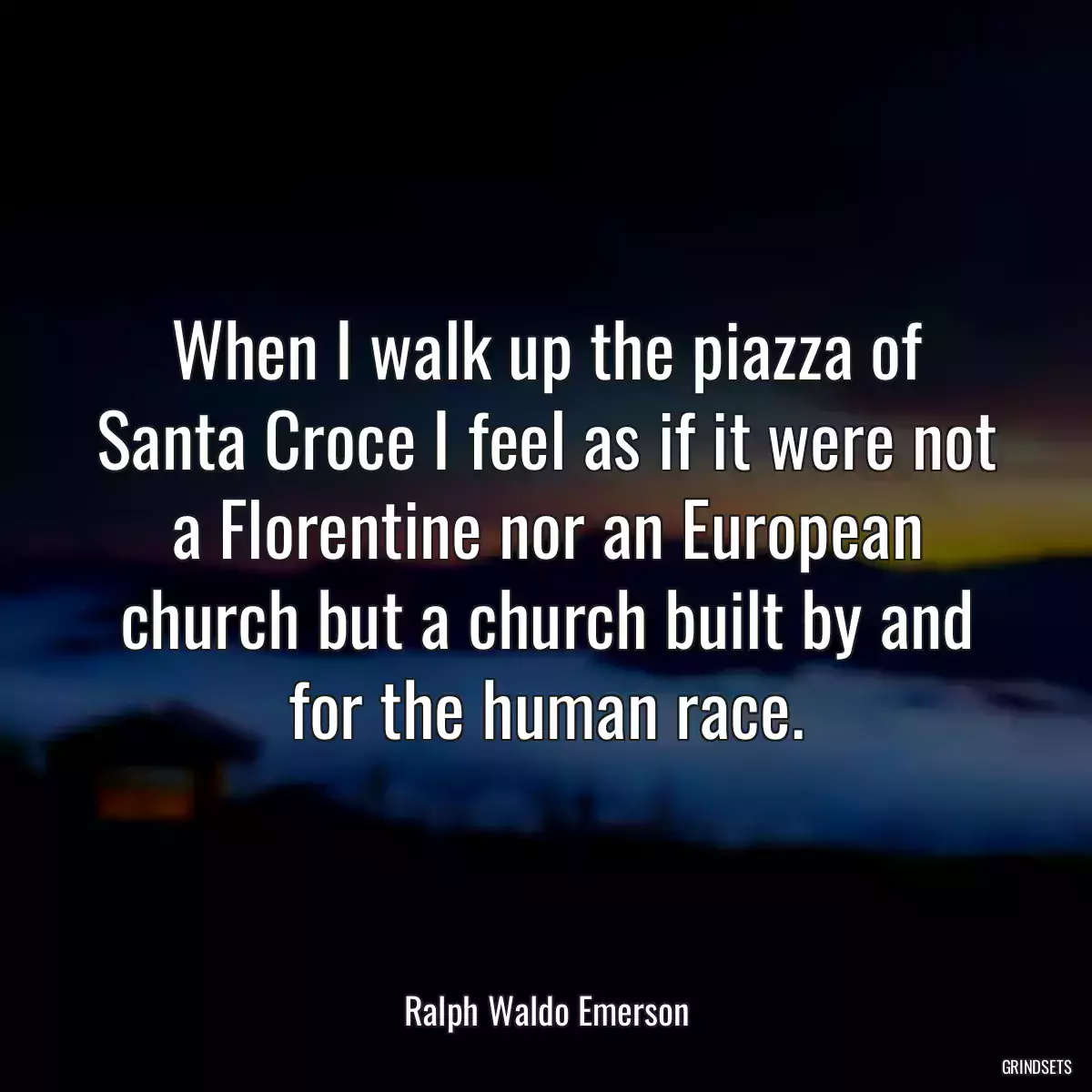 When I walk up the piazza of Santa Croce I feel as if it were not a Florentine nor an European church but a church built by and for the human race.