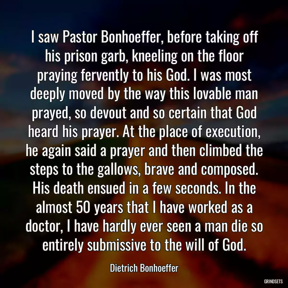 I saw Pastor Bonhoeffer, before taking off his prison garb, kneeling on the floor praying fervently to his God. I was most deeply moved by the way this lovable man prayed, so devout and so certain that God heard his prayer. At the place of execution, he again said a prayer and then climbed the steps to the gallows, brave and composed. His death ensued in a few seconds. In the almost 50 years that I have worked as a doctor, I have hardly ever seen a man die so entirely submissive to the will of God.