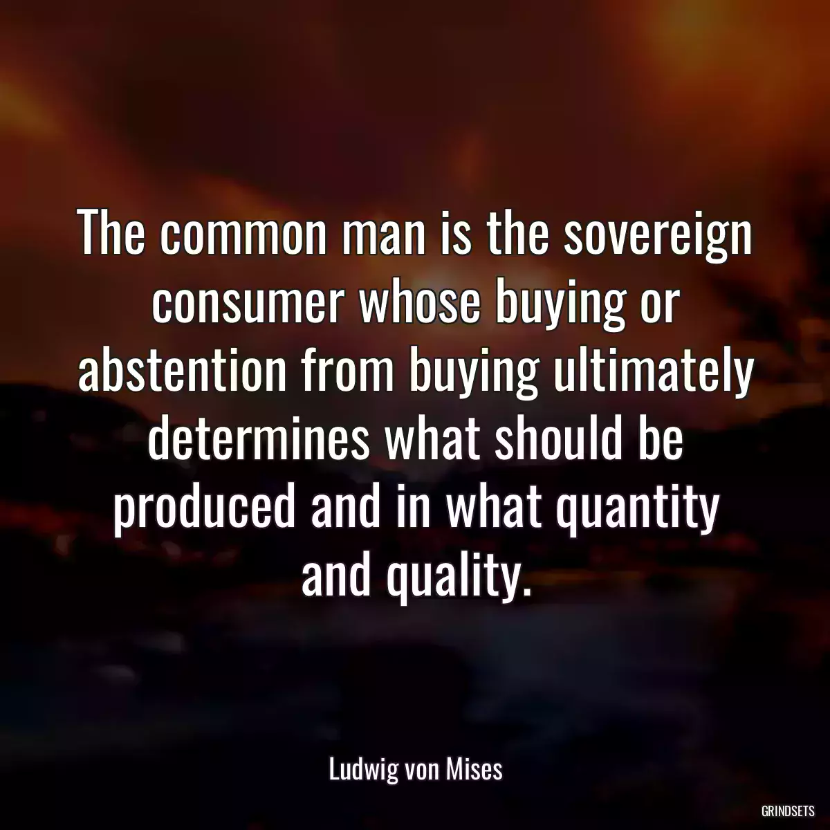 The common man is the sovereign consumer whose buying or abstention from buying ultimately determines what should be produced and in what quantity and quality.