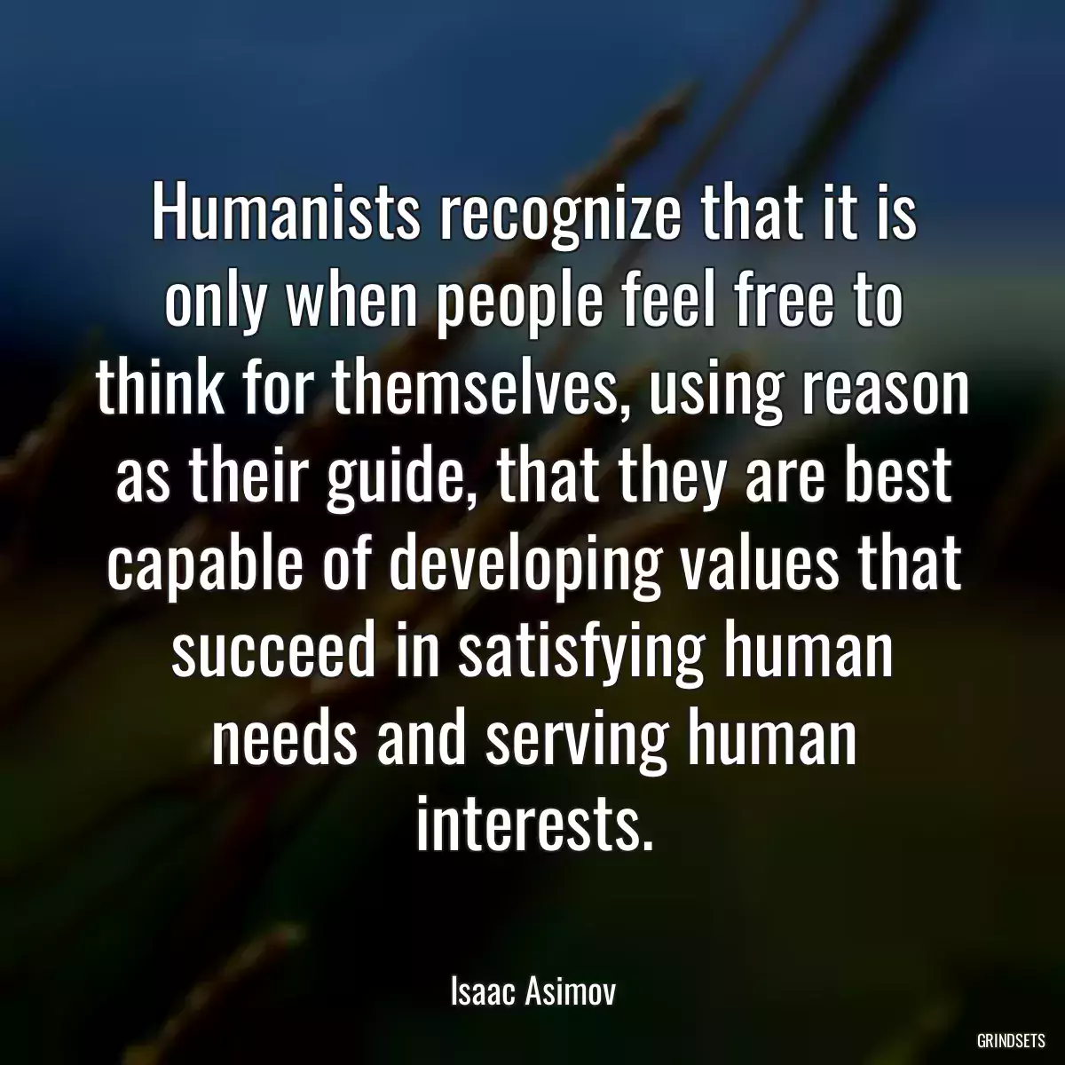 Humanists recognize that it is only when people feel free to think for themselves, using reason as their guide, that they are best capable of developing values that succeed in satisfying human needs and serving human interests.