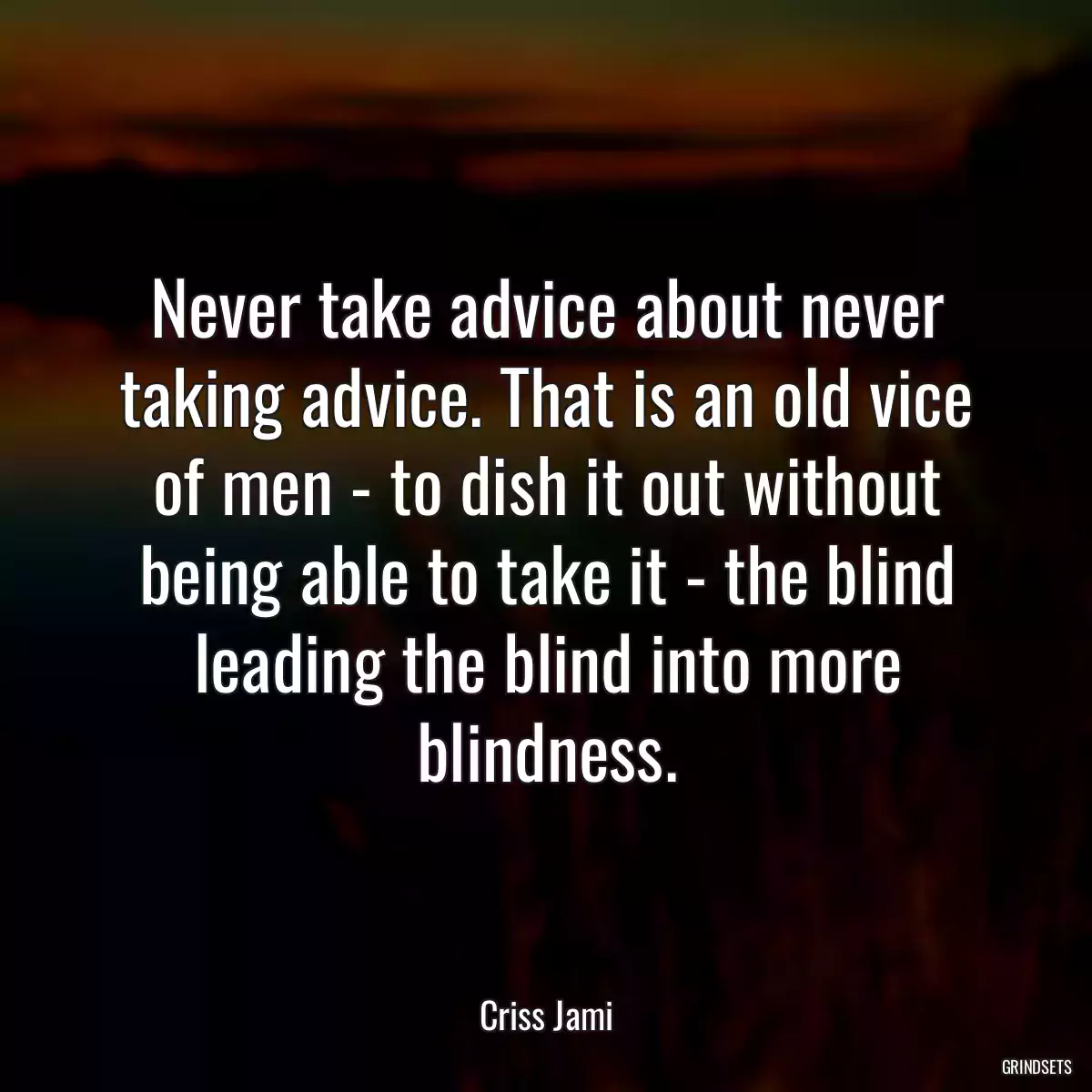 Never take advice about never taking advice. That is an old vice of men - to dish it out without being able to take it - the blind leading the blind into more blindness.