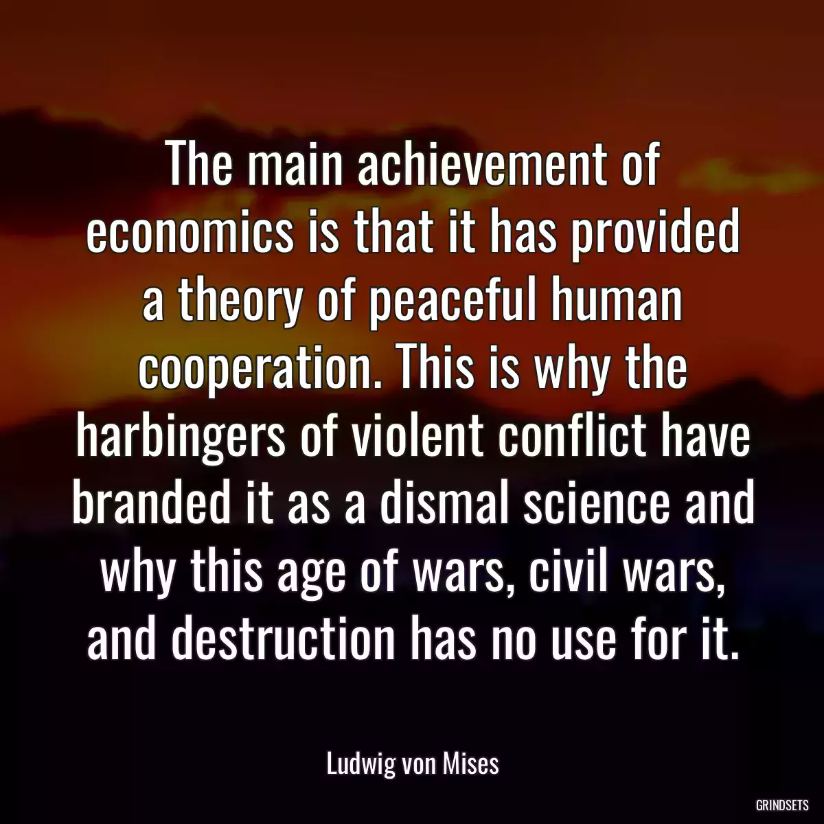 The main achievement of economics is that it has provided a theory of peaceful human cooperation. This is why the harbingers of violent conflict have branded it as a dismal science and why this age of wars, civil wars, and destruction has no use for it.