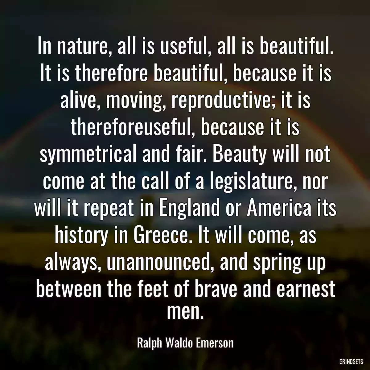 In nature, all is useful, all is beautiful. It is therefore beautiful, because it is alive, moving, reproductive; it is thereforeuseful, because it is symmetrical and fair. Beauty will not come at the call of a legislature, nor will it repeat in England or America its history in Greece. It will come, as always, unannounced, and spring up between the feet of brave and earnest men.