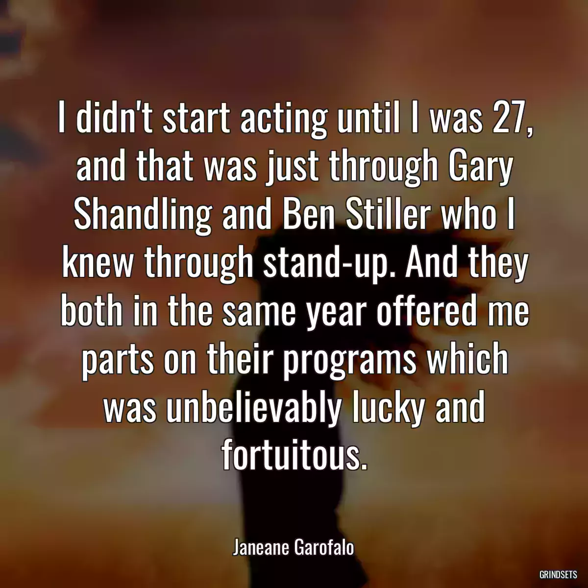 I didn\'t start acting until I was 27, and that was just through Gary Shandling and Ben Stiller who I knew through stand-up. And they both in the same year offered me parts on their programs which was unbelievably lucky and fortuitous.