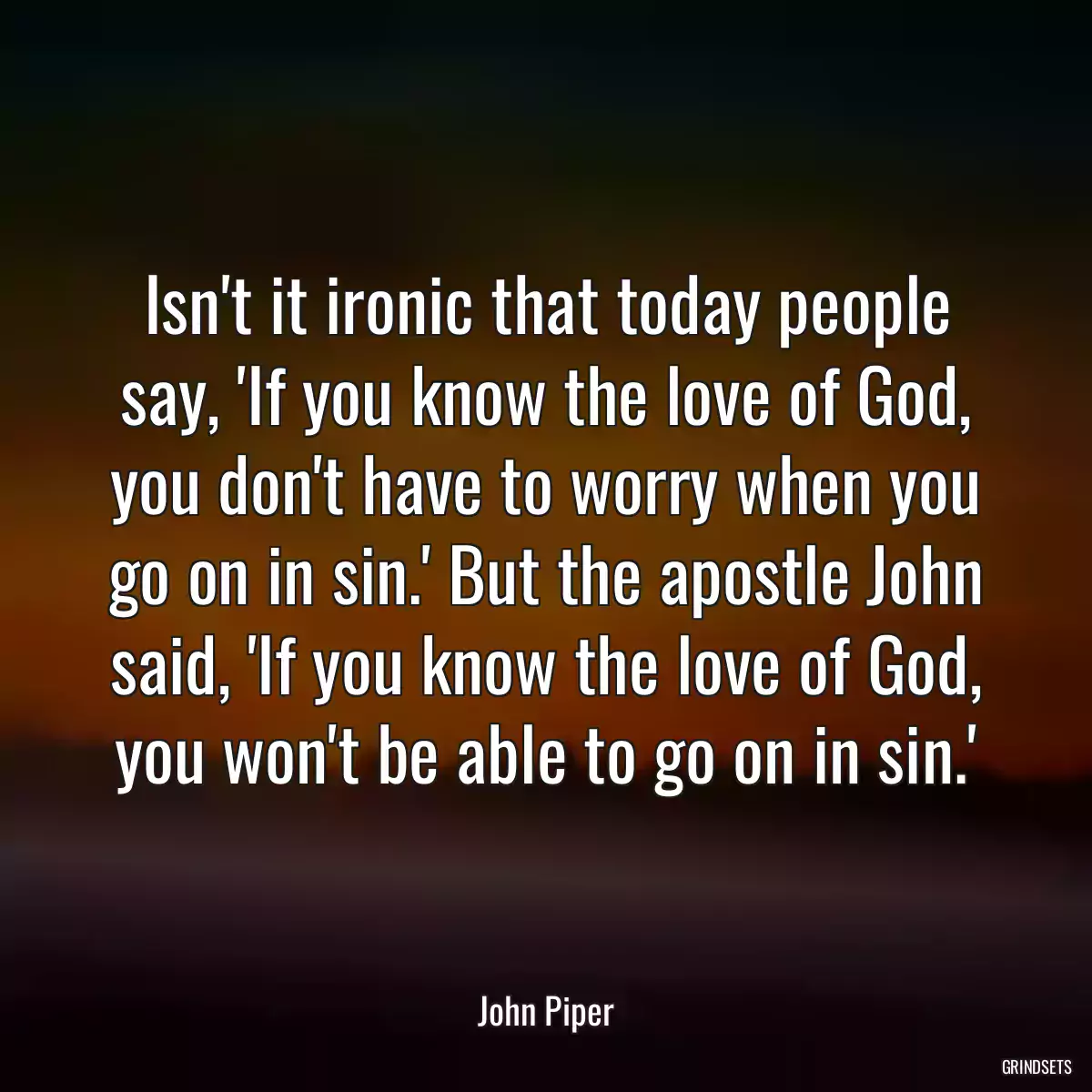 Isn\'t it ironic that today people say, \'If you know the love of God, you don\'t have to worry when you go on in sin.\' But the apostle John said, \'If you know the love of God, you won\'t be able to go on in sin.\'