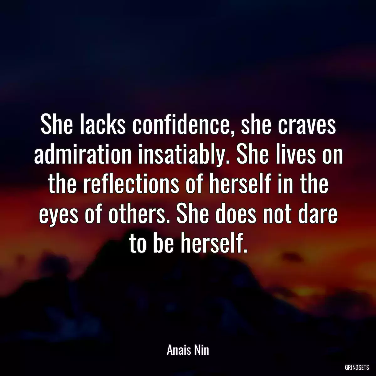 She lacks confidence, she craves admiration insatiably. She lives on the reflections of herself in the eyes of others. She does not dare to be herself.