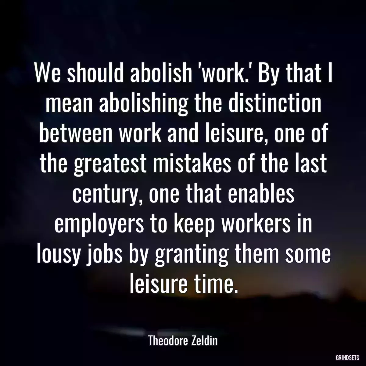 We should abolish \'work.\' By that I mean abolishing the distinction between work and leisure, one of the greatest mistakes of the last century, one that enables employers to keep workers in lousy jobs by granting them some leisure time.