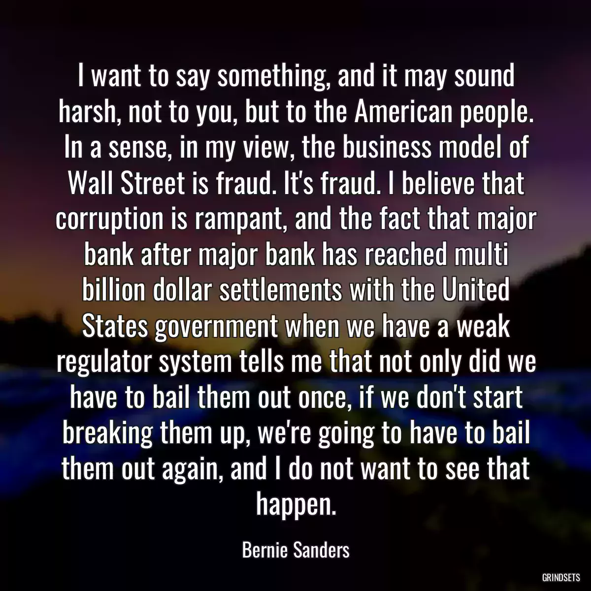 I want to say something, and it may sound harsh, not to you, but to the American people. In a sense, in my view, the business model of Wall Street is fraud. It\'s fraud. I believe that corruption is rampant, and the fact that major bank after major bank has reached multi billion dollar settlements with the United States government when we have a weak regulator system tells me that not only did we have to bail them out once, if we don\'t start breaking them up, we\'re going to have to bail them out again, and I do not want to see that happen.