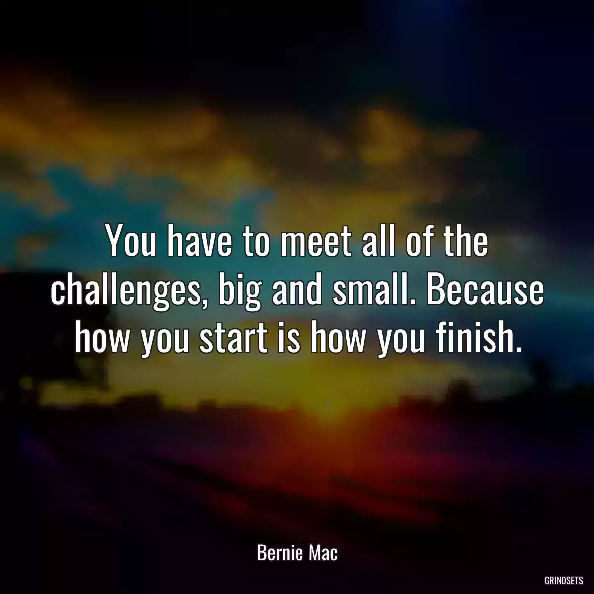 You have to meet all of the challenges, big and small. Because how you start is how you finish.