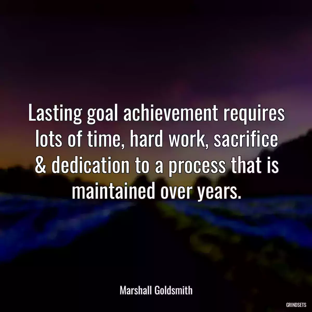 Lasting goal achievement requires lots of time, hard work, sacrifice & dedication to a process that is maintained over years.