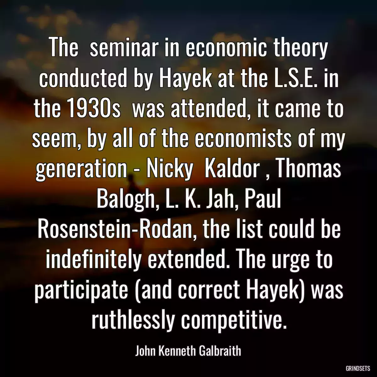 The  seminar in economic theory conducted by Hayek at the L.S.E. in the 1930s  was attended, it came to seem, by all of the economists of my generation - Nicky  Kaldor , Thomas Balogh, L. K. Jah, Paul Rosenstein-Rodan, the list could be indefinitely extended. The urge to participate (and correct Hayek) was ruthlessly competitive.