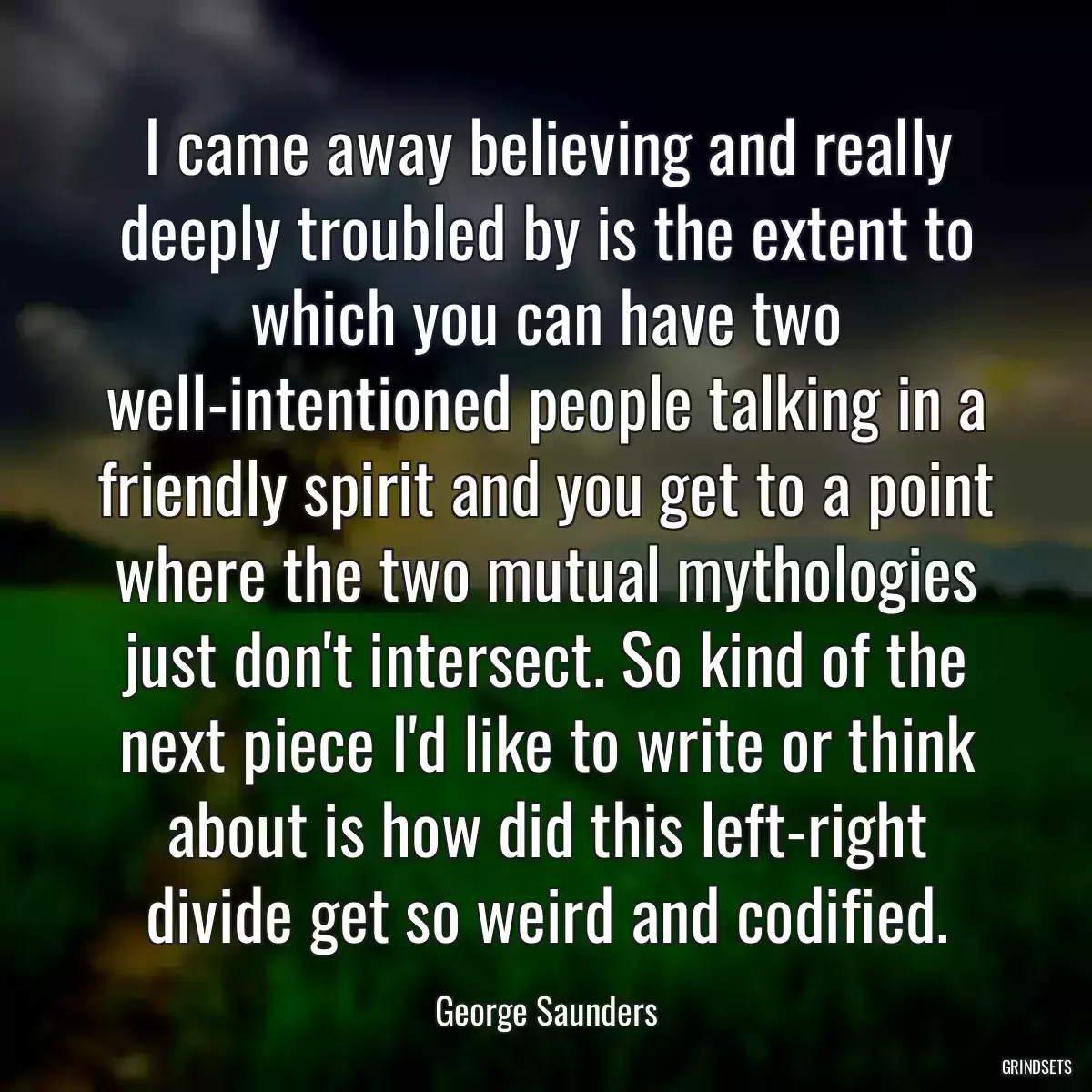 I came away believing and really deeply troubled by is the extent to which you can have two well-intentioned people talking in a friendly spirit and you get to a point where the two mutual mythologies just don\'t intersect. So kind of the next piece I\'d like to write or think about is how did this left-right divide get so weird and codified.