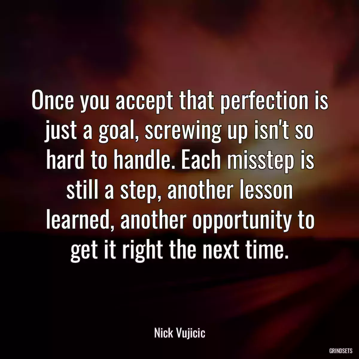 Once you accept that perfection is just a goal, screwing up isn\'t so hard to handle. Each misstep is still a step, another lesson learned, another opportunity to get it right the next time.