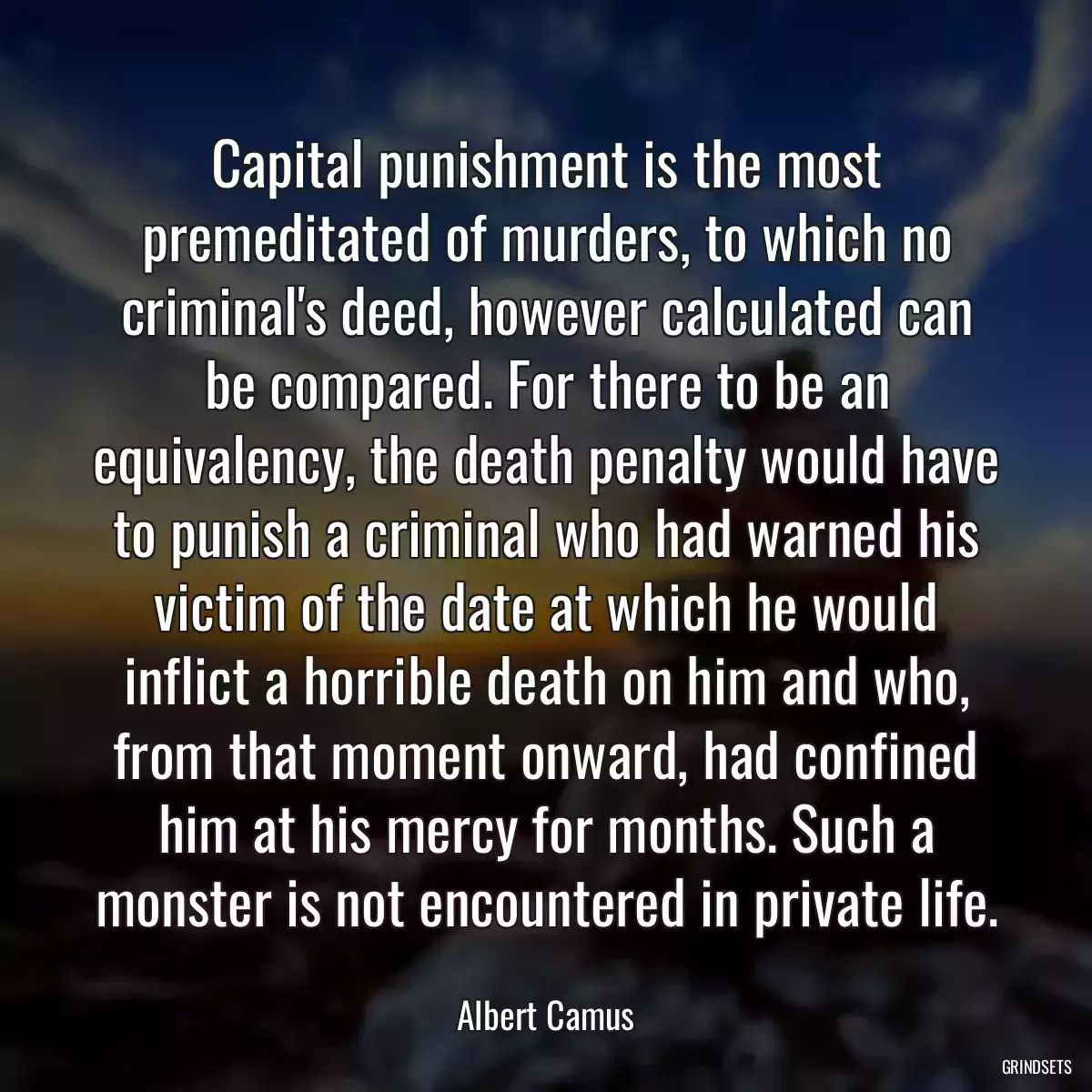 Capital punishment is the most premeditated of murders, to which no criminal\'s deed, however calculated can be compared. For there to be an equivalency, the death penalty would have to punish a criminal who had warned his victim of the date at which he would inflict a horrible death on him and who, from that moment onward, had confined him at his mercy for months. Such a monster is not encountered in private life.