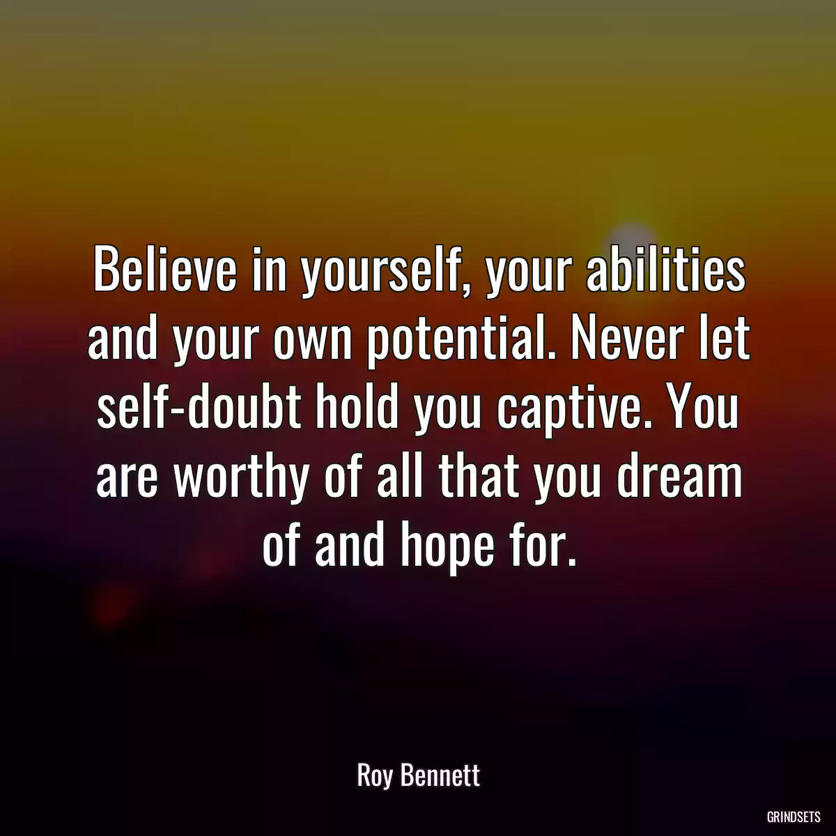 Believe in yourself, your abilities and your own potential. Never let self-doubt hold you captive. You are worthy of all that you dream of and hope for.