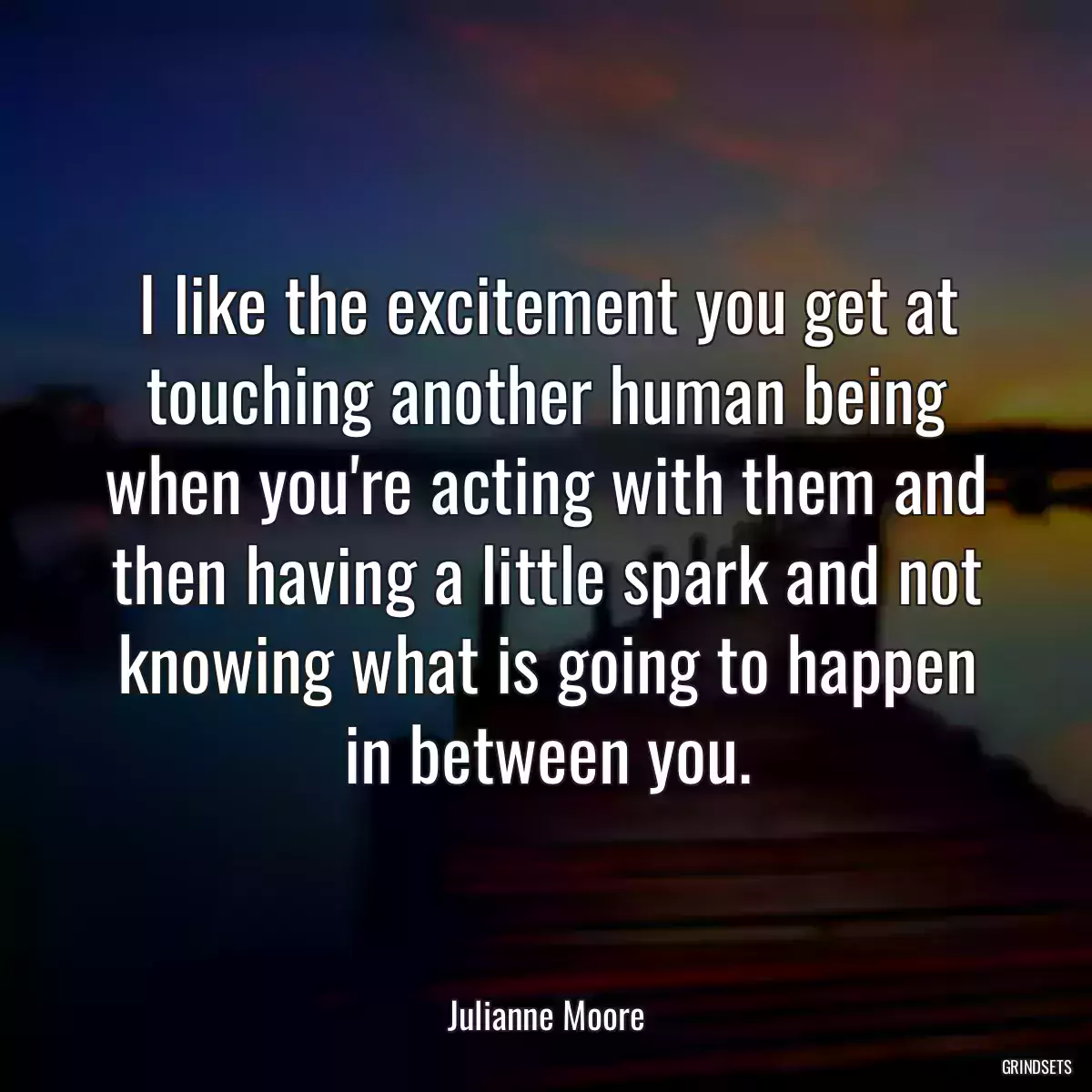 I like the excitement you get at touching another human being when you\'re acting with them and then having a little spark and not knowing what is going to happen in between you.