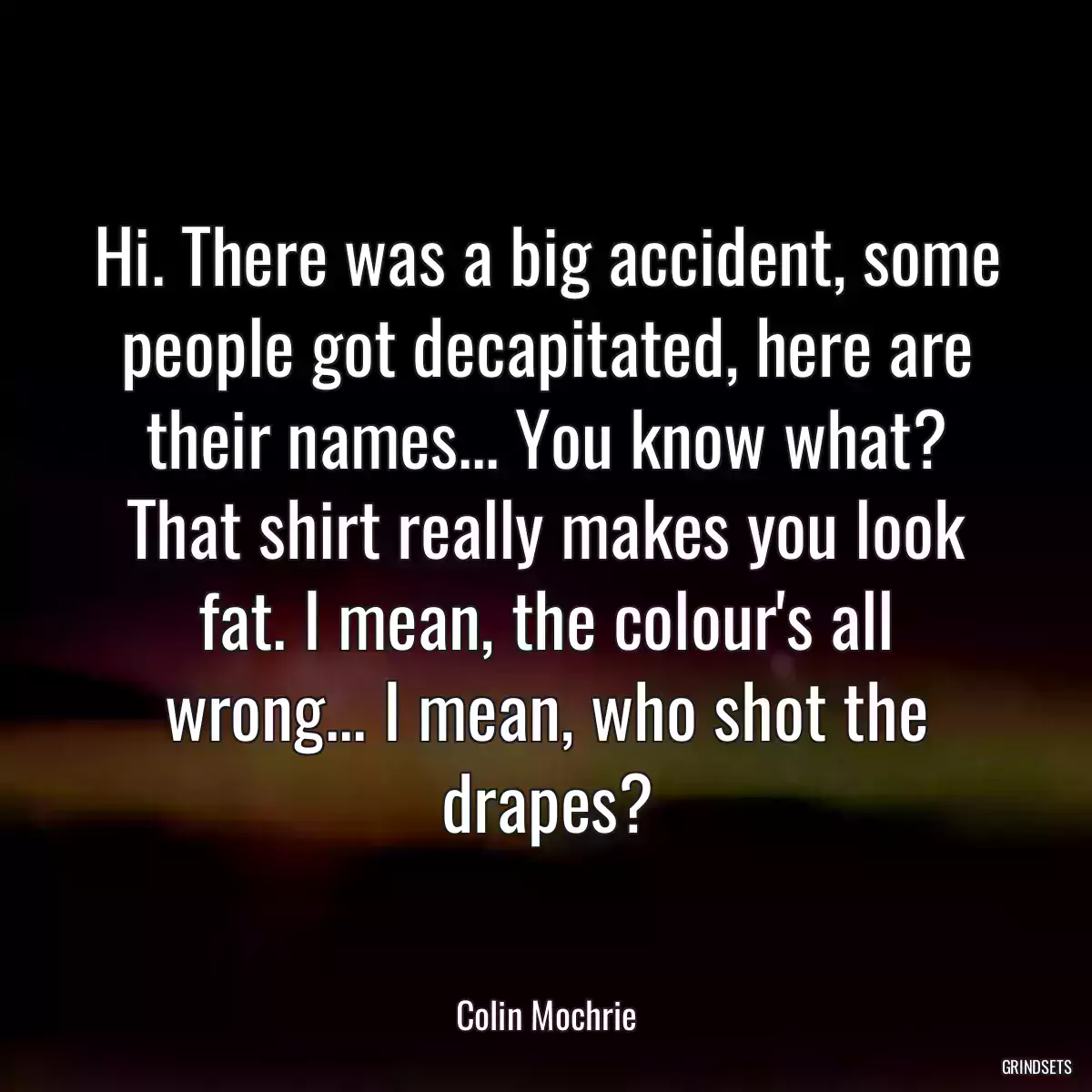 Hi. There was a big accident, some people got decapitated, here are their names... You know what? That shirt really makes you look fat. I mean, the colour\'s all wrong... I mean, who shot the drapes?