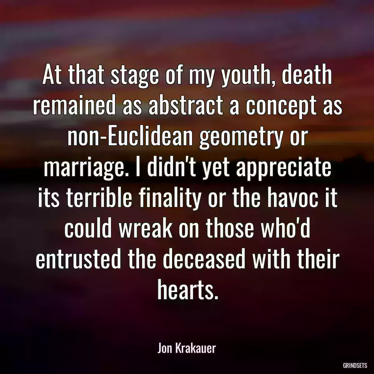 At that stage of my youth, death remained as abstract a concept as non-Euclidean geometry or marriage. I didn\'t yet appreciate its terrible finality or the havoc it could wreak on those who\'d entrusted the deceased with their hearts.