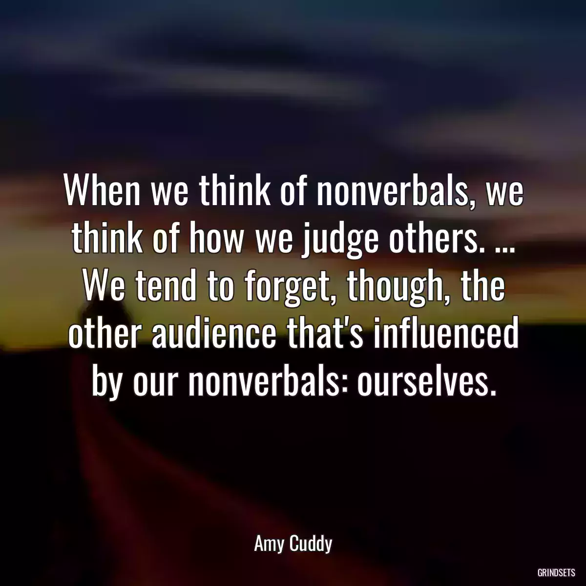 When we think of nonverbals, we think of how we judge others. … We tend to forget, though, the other audience that\'s influenced by our nonverbals: ourselves.