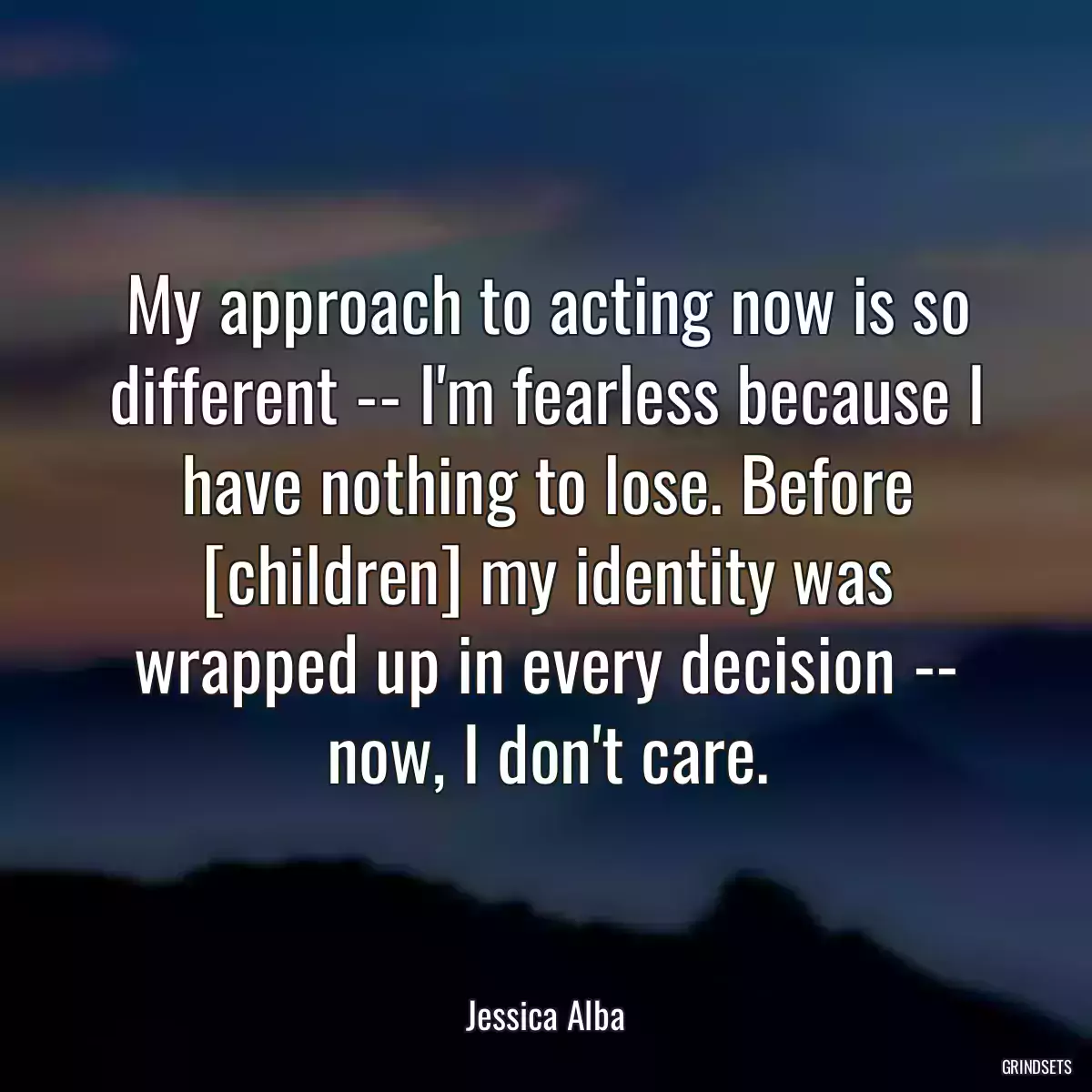 My approach to acting now is so different -- I\'m fearless because I have nothing to lose. Before [children] my identity was wrapped up in every decision -- now, I don\'t care.