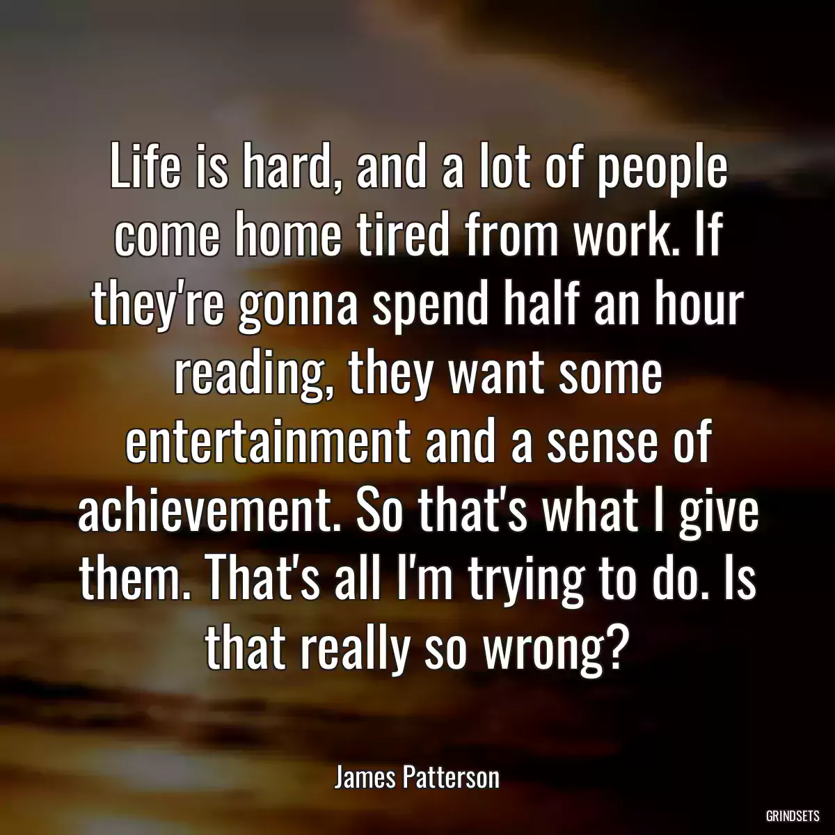 Life is hard, and a lot of people come home tired from work. If they\'re gonna spend half an hour reading, they want some entertainment and a sense of achievement. So that\'s what I give them. That\'s all I\'m trying to do. Is that really so wrong?