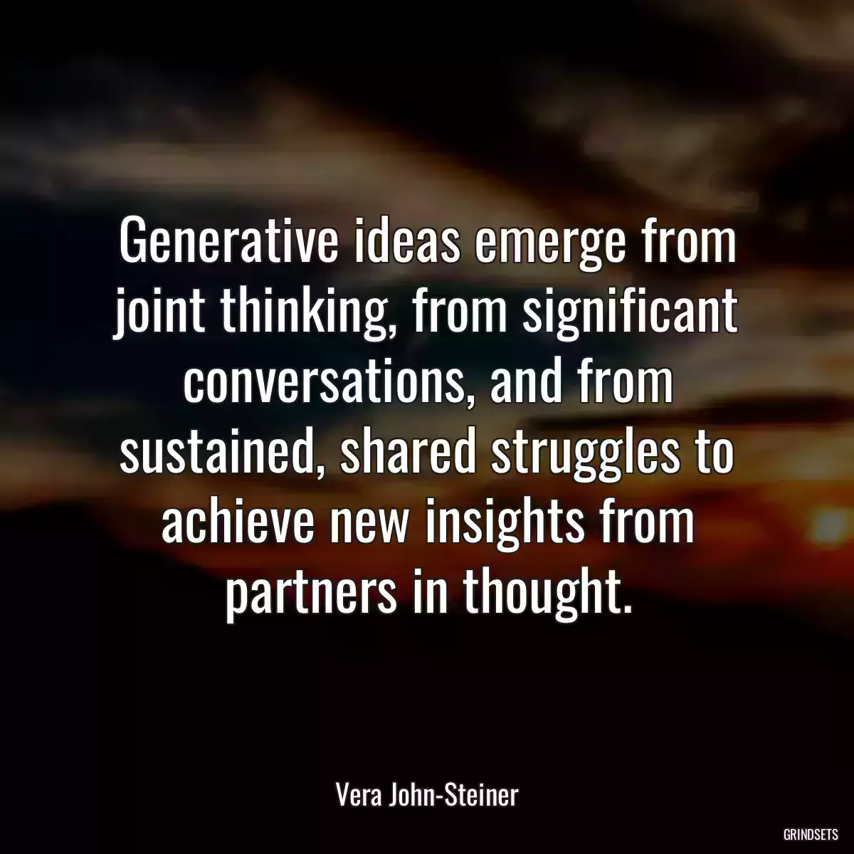 Generative ideas emerge from joint thinking, from significant conversations, and from sustained, shared struggles to achieve new insights from partners in thought.