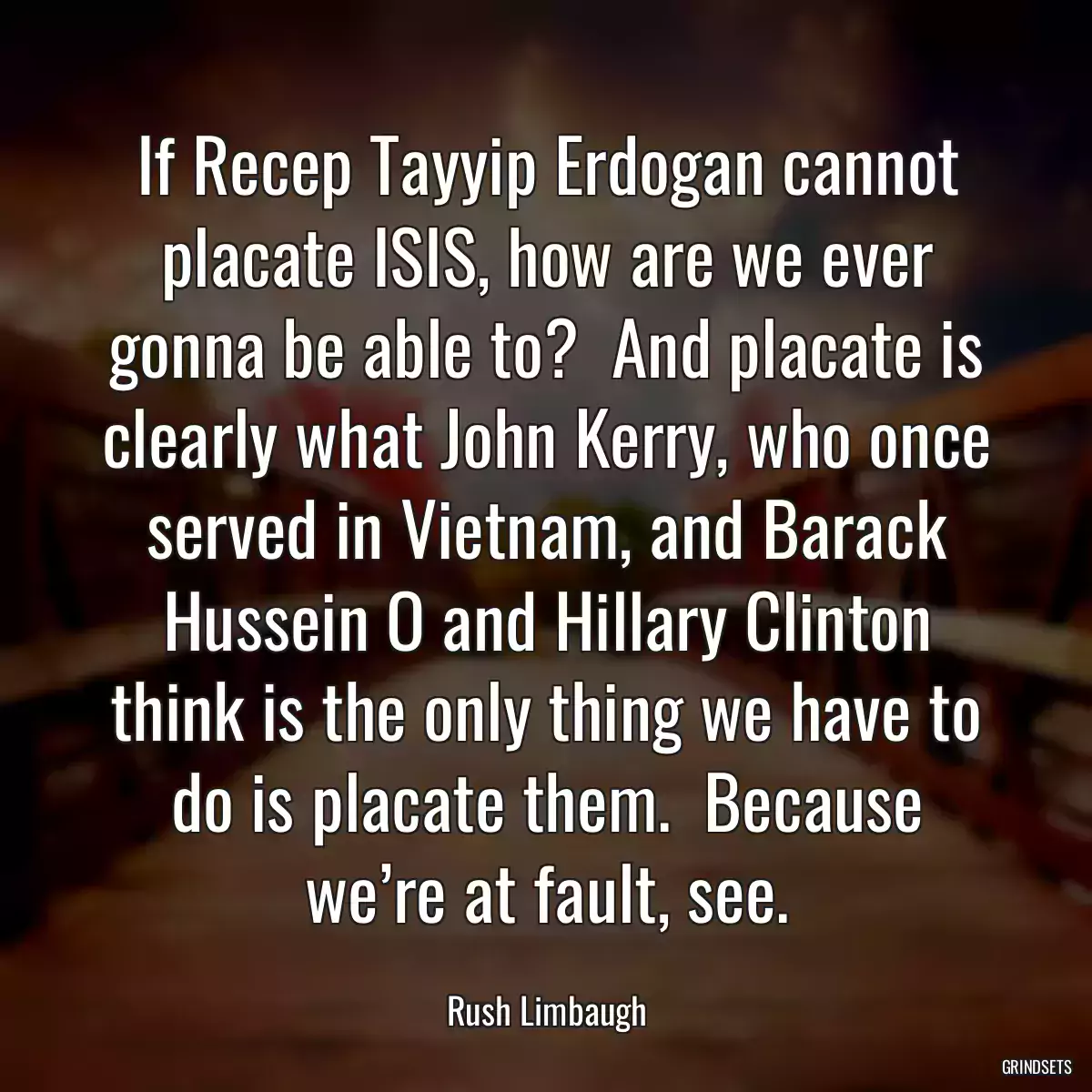 If Recep Tayyip Erdogan cannot placate ISIS, how are we ever gonna be able to?  And placate is clearly what John Kerry, who once served in Vietnam, and Barack Hussein O and Hillary Clinton think is the only thing we have to do is placate them.  Because we’re at fault, see.